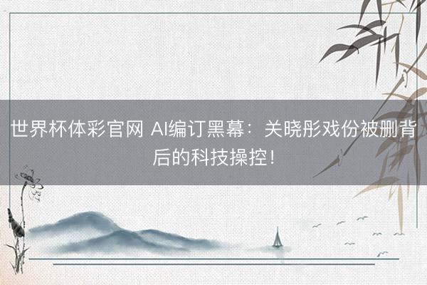 世界杯体彩官网 AI编订黑幕：关晓彤戏份被删背后的科技操控！