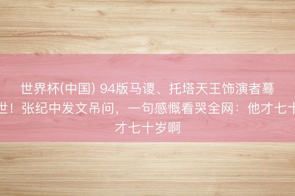 世界杯(中国) 94版马谡、托塔天王饰演者蓦的离世！张纪中发文吊问，一句感慨看哭全网：他才七十岁啊
