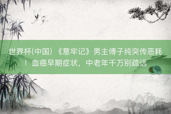 世界杯(中国) 《意牢记》男主傅子纯突传恶耗！血癌早期症状，中老年千万别疏远
