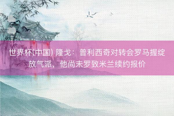 世界杯(中国) 隆戈:普利西奇对转会罗马握绽放气派,他尚未罗致米兰续约报价