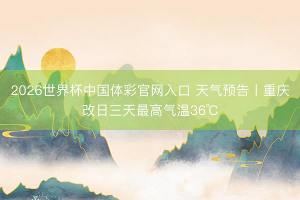 2026世界杯中国体彩官网入口 天气预告丨重庆改日三天最高气温36℃