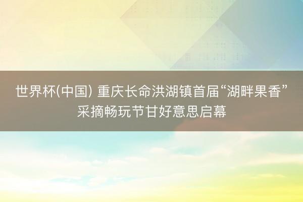 世界杯(中国) 重庆长命洪湖镇首届“湖畔果香”采摘畅玩节甘好意思启幕