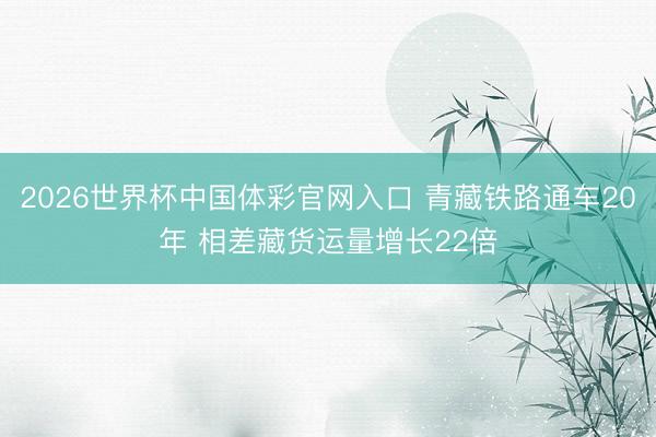 2026世界杯中国体彩官网入口 青藏铁路通车20年 相差藏货运量增长22倍