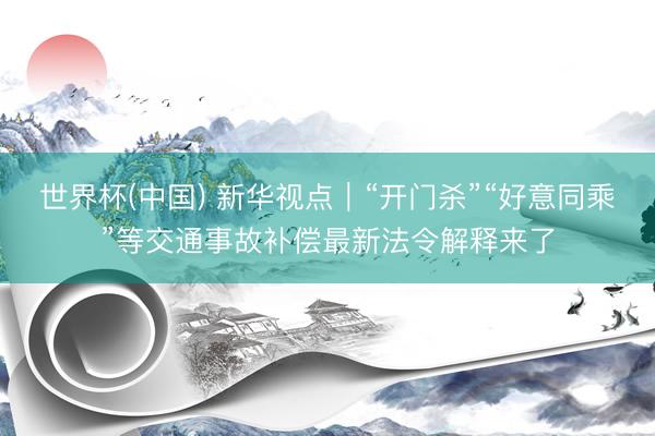 世界杯(中国) 新华视点｜“开门杀”“好意同乘”等交通事故补偿最新法令解释来了