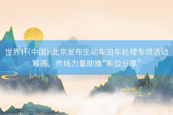 世界杯(中国) 北京发布生动车泊车处理专项活动筹画,市场力量助推“车位分享”
