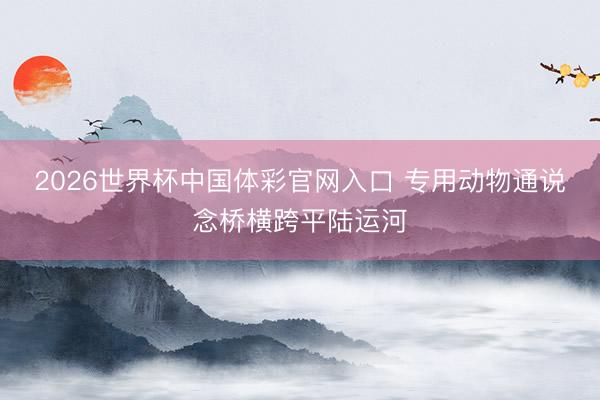 2026世界杯中国体彩官网入口 专用动物通说念桥横跨平陆运河