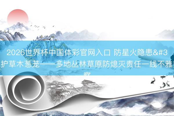 2026世界杯中国体彩官网入口 防星火隐患 护草木葱茏——多地丛林草原防熄灭责任一线不雅察