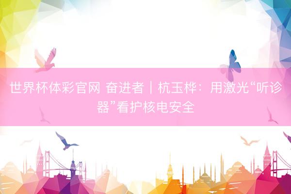 世界杯体彩官网 奋进者｜杭玉桦：用激光“听诊器”看护核电安全