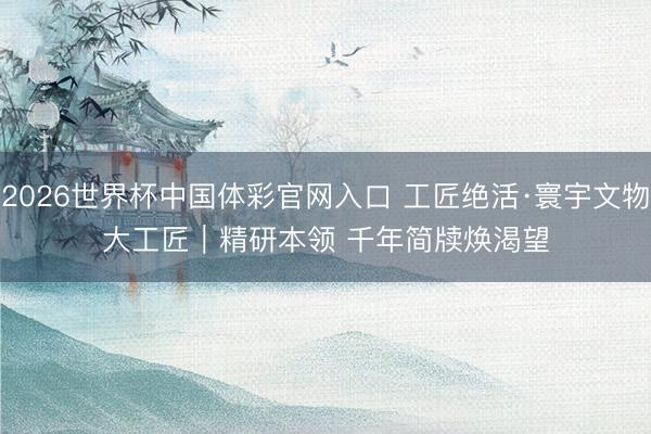 2026世界杯中国体彩官网入口 工匠绝活·寰宇文物大工匠｜精研本领 千年简牍焕渴望