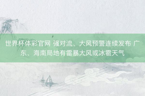 世界杯体彩官网 强对流、大风预警连续发布 广东、海南局地有雷暴大风或冰雹天气