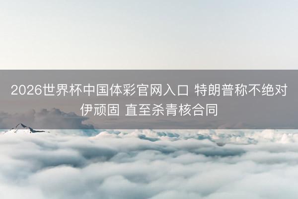 2026世界杯中国体彩官网入口 特朗普称不绝对伊顽固 直至杀青核合同