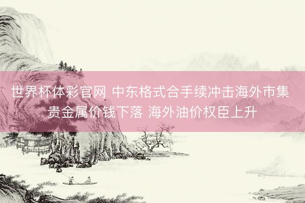 世界杯体彩官网 中东格式合手续冲击海外市集 贵金属价钱下落 海外油价权臣上升