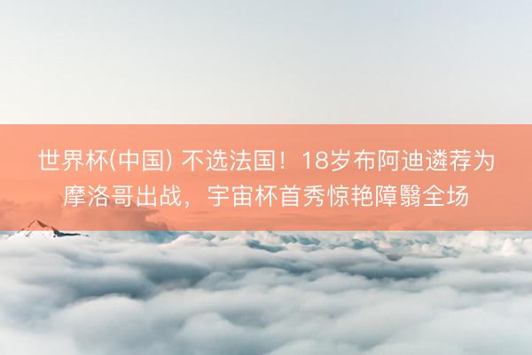 世界杯(中国) 不选法国！18岁布阿迪遴荐为摩洛哥出战，宇宙杯首秀惊艳障翳全场