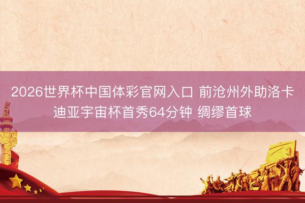 2026世界杯中国体彩官网入口 前沧州外助洛卡迪亚宇宙杯首秀64分钟 绸缪首球