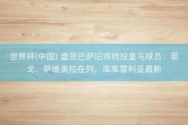 世界杯(中国) 盘货巴萨旧将转投皇马球员：菲戈、萨维奥拉在列，库库雷利亚最新