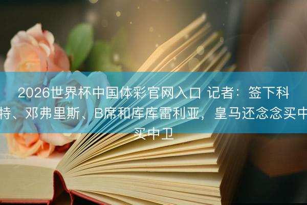 2026世界杯中国体彩官网入口 记者：签下科纳特、邓弗里斯、B席和库库雷利亚，皇马还念念买中卫