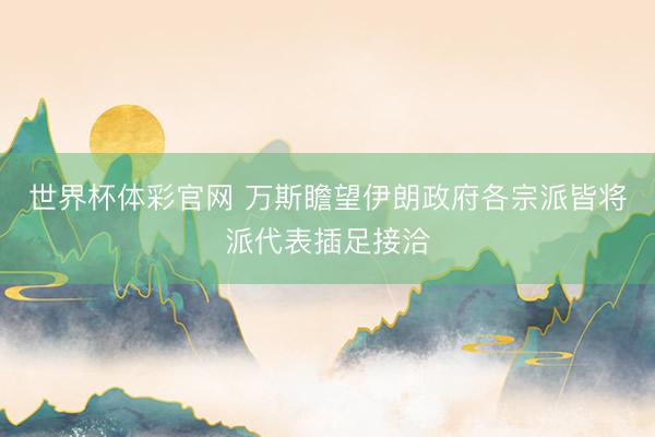 世界杯体彩官网 万斯瞻望伊朗政府各宗派皆将派代表插足接洽