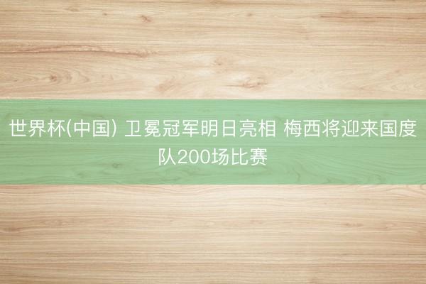 世界杯(中国) 卫冕冠军明日亮相 梅西将迎来国度队200场比赛