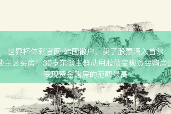 世界杯体彩官网 韩国散户，卖了股票涌入首尔著名富东谈主区买房！30岁东谈主群动用股债变现资金购房的范畴最高