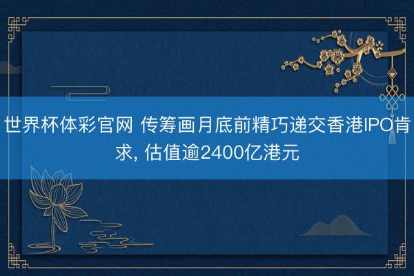 世界杯体彩官网 传筹画月底前精巧递交香港IPO肯求， 估值逾2400亿港元