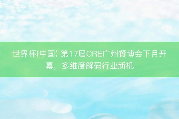 世界杯(中国) 第17届CRE广州餐博会下月开幕，多维度解码行业新机