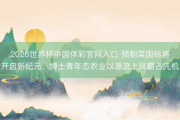 2026世界杯中国体彩官网入口 预制菜国标将开启新纪元，博士青年态农业以源流上风霸占先机