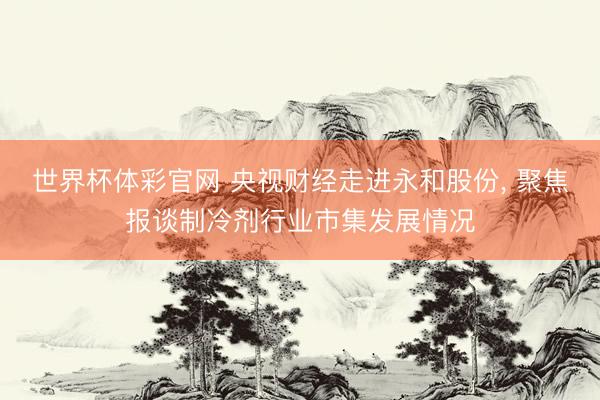 世界杯体彩官网 央视财经走进永和股份， 聚焦报谈制冷剂行业市集发展情况