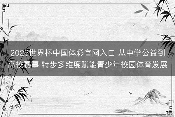 2026世界杯中国体彩官网入口 从中学公益到高校赛事 特步多维度赋能青少年校园体育发展
