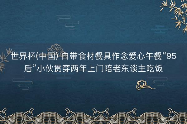 世界杯(中国) 自带食材餐具作念爱心午餐“95后”小伙贯穿两年上门陪老东谈主吃饭