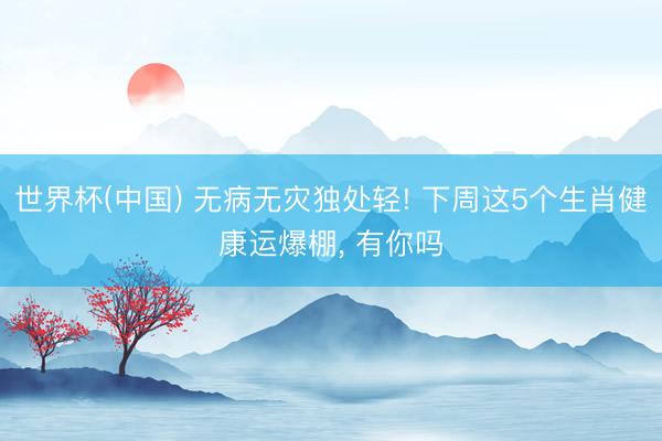 世界杯(中国) 无病无灾独处轻! 下周这5个生肖健康运爆棚， 有你吗