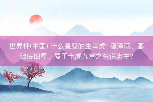 世界杯(中国) 什么星座的生肖虎: 福泽满、基础底细厚、属于十虎九富之东说念主?