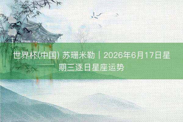 世界杯(中国) 苏珊米勒︱2026年6月17日星期三逐日星座运势