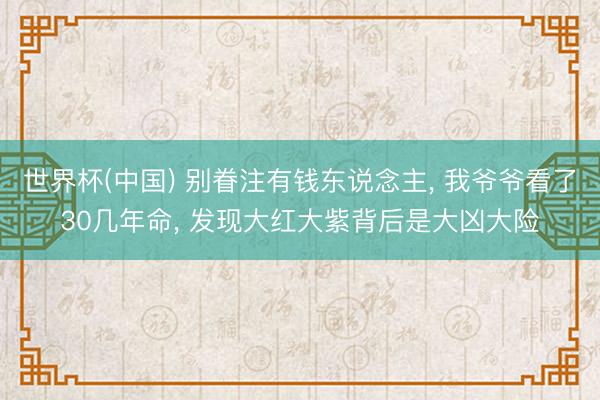 世界杯(中国) 别眷注有钱东说念主， 我爷爷看了30几年命， 发现大红大紫背后是大凶大险