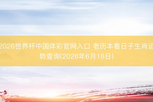2026世界杯中国体彩官网入口 老历本看日子生肖运势查询(2026年6月18日)