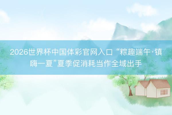 2026世界杯中国体彩官网入口 “粽趣端午·镇嗨一夏”夏季促消耗当作全域出手